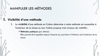 MANIPULER LES MÉTHODES
I. Visibilité d’une méthode
I. La visibilité d'une méthode en Python détermine si cette méthode est accessible à
l'extérieur de la classe ou non. Python propose trois niveaux de visibilité :
Méthodes publiques (par défaut) :
Elles peuvent être appelées depuis n'importe où, aussi bien à l'intérieur qu'à l'extérieur de la
classe.
 
