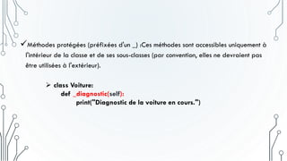 Méthodes protégées (préfixées d'un _) :Ces méthodes sont accessibles uniquement à
l'intérieur de la classe et de ses sous-classes (par convention, elles ne devraient pas
être utilisées à l'extérieur).
 class Voiture:
def _diagnostic(self):
print("Diagnostic de la voiture en cours.")
 