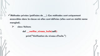 Méthodes privées (préfixées de __) :Ces méthodes sont uniquement
accessibles dans la classe où elles sont définies (elles sont en réalité name
mangled).
 class Voiture:
def __verifier_niveau_huile(self):
print("Vérification du niveau d'huile.")
 