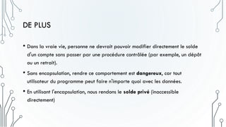 DE PLUS
• Dans la vraie vie, personne ne devrait pouvoir modifier directement le solde
d'un compte sans passer par une procédure contrôlée (par exemple, un dépôt
ou un retrait).
• Sans encapsulation, rendre ce comportement est dangereux, car tout
utilisateur du programme peut faire n'importe quoi avec les données.
• En utilisant l'encapsulation, nous rendons le solde privé (inaccessible
directement)
 