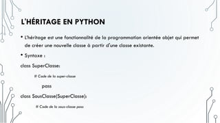 L'HÉRITAGE EN PYTHON
• L’héritage est une fonctionnalité de la programmation orientée objet qui permet
de créer une nouvelle classe à partir d'une classe existante.
• Syntaxe :
class SuperClasse:
# Code de la super-classe
pass
class SousClasse(SuperClasse):
# Code de la sous-classe pass
 