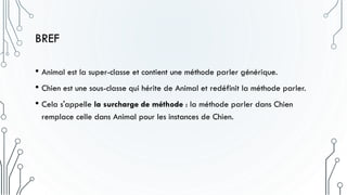 BREF
• Animal est la super-classe et contient une méthode parler générique.
• Chien est une sous-classe qui hérite de Animal et redéfinit la méthode parler.
• Cela s'appelle la surcharge de méthode : la méthode parler dans Chien
remplace celle dans Animal pour les instances de Chien.
 