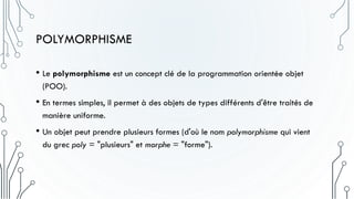 POLYMORPHISME
• Le polymorphisme est un concept clé de la programmation orientée objet
(POO).
• En termes simples, il permet à des objets de types différents d'être traités de
manière uniforme.
• Un objet peut prendre plusieurs formes (d'où le nom polymorphisme qui vient
du grec poly = "plusieurs" et morphe = "forme").
 