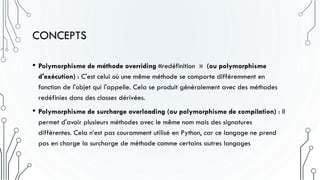 CONCEPTS
• Polymorphisme de méthode overriding «redéfinition » (ou polymorphisme
d'exécution) : C'est celui où une même méthode se comporte différemment en
fonction de l'objet qui l'appelle. Cela se produit généralement avec des méthodes
redéfinies dans des classes dérivées.
• Polymorphisme de surcharge overloading (ou polymorphisme de compilation) : Il
permet d'avoir plusieurs méthodes avec le même nom mais des signatures
différentes. Cela n’est pas couramment utilisé en Python, car ce langage ne prend
pas en charge la surcharge de méthode comme certains autres langages
 