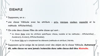 EXEMPLE
• Supposons, on a :
• une classe Véhicule avec les attributs : prix, marque, couleur, capacité et la
méthode AfficherInfos().
• On crée deux classes filles de cette classe qui sont :
• La classe Moto avec les attributs spécifiques vitesse, modele et les méthodes : AfficherInfos() ,
Accelerer(), Arreter(), AfficherModele().
• La classe Vélo qui a simplement les éléments (méthode et attributs ) hérités.
• Supposons qu’on exige de ne jamais avoir des objets de la classe Véhicule. Autrement
dit, cette classe ne sera jamais instanciée donc cette classe doit être Abstraite.
 