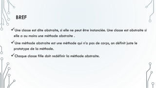 BREF
Une classe est dite abstraite, si elle ne peut être instanciée. Une classe est abstraite si
elle a au moins une méthode abstraite .
Une méthode abstraite est une méthode qui n’a pas de corps, on définit juste le
prototype de la méthode.
Chaque classe fille doit redéfinir la méthode abstraite.
 