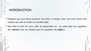 INTRODUCTION
• Imaginez que vous devez préparer des plats à manger, donc vous avez besoin des
recettes que cela se traduit en orientée objet.
• Vous êtes le chef de votre code, et préparation de vos plats (que l'on appellera
des classes) avec vos recettes (que l'on appellera des objets ).
 