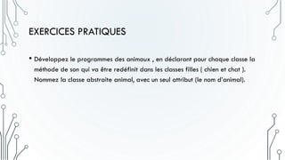 EXERCICES PRATIQUES
• Développez le programmes des animaux , en déclarant pour chaque classe la
méthode de son qui va être redéfinit dans les classes filles ( chien et chat ).
Nommez la classe abstraite animal, avec un seul attribut (le nom d’animal).
 