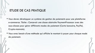 ETUDE DE CAS PRATIQUE
• Vous devez développer un système de gestion de paiements pour une plateforme
e-commerce. Tâche : Concevoir une classe abstraite PaymentProcessor avec des
sous-classes pour gérer différents modes de paiement (Carte bancaire, PayPal,
Crypto-monnaie).
• Vous avez besoin d’une méthode qui affiche le montant à payer pour chaque mode
de paiement.
 