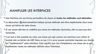 MANIPULER LES INTERFACES
• Une interface est une forme particulière de classe où toutes les méthodes sont abstraites.
• Le décorateur @abstractmethod indique qu'une méthode doit être implémentée dans toute
classe qui hérite de cette classe.
• Si une classe dérivée ne redéfinit pas toutes les méthodes abstraites, elle ne peut pas être
instanciée.
• il est tout à fait possible de créer une classe qui agit comme une interface sans utiliser le
module abc ou hériter de ABC Dans ce cas, il n'y aura aucune contrainte imposée aux classes
qui "implémentent" cette interface. Cela signifie que rien n'empêchera une classe de ne pas
implémenter toutes les méthodes définies dans l'interface.
 