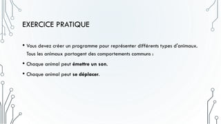 EXERCICE PRATIQUE
• Vous devez créer un programme pour représenter différents types d'animaux.
Tous les animaux partagent des comportements communs :
• Chaque animal peut émettre un son.
• Chaque animal peut se déplacer.
 