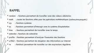 RAPPEL
• random : fonctions permettant de travailler avec des valeurs aléatoires
• math : toutes les fonctions utiles pour les opérations mathématiques (cosinus,sinus,exp,etc.)
• sys : fonctions systèmes
• os : fonctions permettant d'interagir avec le système d'exploitation
• time : fonctions permettant de travailler avec le temps
• calendar : fonctions de calendrier
• profile : fonctions permettant d'analyser l'execution des fonctions
• urllib2 : fonctions permettant de récupérer des informations sur internet
• re : fonctions permettant de travailler sur des expressions régulières
 