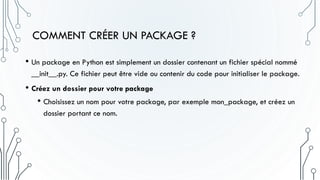 COMMENT CRÉER UN PACKAGE ?
• Un package en Python est simplement un dossier contenant un fichier spécial nommé
__init__.py. Ce fichier peut être vide ou contenir du code pour initialiser le package.
• Créez un dossier pour votre package
• Choisissez un nom pour votre package, par exemple mon_package, et créez un
dossier portant ce nom.
 