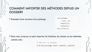 COMMENT IMPORTER DES MÉTHODES DEPUIS UN
DOSSIER?
• Exemple d’une structure d’un package
• Dans mon_script.py on peut importer les fonctions, les classes ou les methodes
comme suite :
 