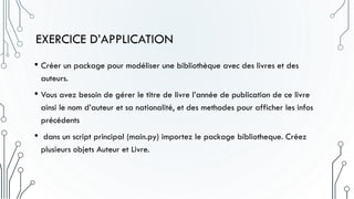 EXERCICE D’APPLICATION
• Créer un package pour modéliser une bibliothèque avec des livres et des
auteurs.
• Vous avez besoin de gérer le titre de livre l’année de publication de ce livre
ainsi le nom d’auteur et sa nationalité, et des methodes pour afficher les infos
précédents
• dans un script principal (main.py) importez le package bibliotheque. Créez
plusieurs objets Auteur et Livre.
 