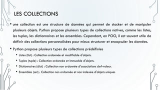 LES COLLECTIONS
• une collection est une structure de données qui permet de stocker et de manipuler
plusieurs objets. Python propose plusieurs types de collections natives, comme les listes,
les tuples, les dictionnaires et les ensembles. Cependant, en POO, il est souvent utile de
définir des collections personnalisées pour mieux structurer et encapsuler les données.
• Python propose plusieurs types de collections prédéfinies
• Listes (list) : Collection ordonnée et modifiable d'objets.
• Tuples (tuple) : Collection ordonnée et immuable d'objets.
• Dictionnaires (dict) : Collection non ordonnée d'associations clef-valeur.
• Ensembles (set) : Collection non ordonnée et non indexée d'objets uniques
 