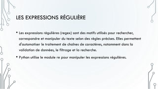 LES EXPRESSIONS RÉGULIÈRE
• Les expressions régulières (regex) sont des motifs utilisés pour rechercher,
correspondre et manipuler du texte selon des règles précises. Elles permettent
d'automatiser le traitement de chaînes de caractères, notamment dans la
validation de données, le filtrage et la recherche.
• Python utilise le module re pour manipuler les expressions régulières.
 
