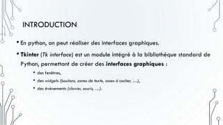 INTRODUCTION
• En python, on peut réaliser des interfaces graphiques.
• Tkinter (Tk interface) est un module intégré à la bibliothèque standard de
Python, permettant de créer des interfaces graphiques :
• des fenêtres,
• des widgets (boutons, zones de texte, cases à cocher, …),
• des évènements (clavier, souris, …).
 