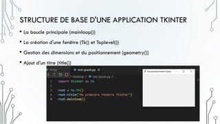STRUCTURE DE BASE D'UNE APPLICATION TKINTER
• La boucle principale (mainloop())
• La création d'une fenêtre (Tk() et Toplevel())
• Gestion des dimensions et du positionnement (geometry())
• Ajout d’un titre (title())
 