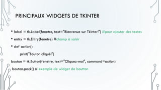 PRINCIPAUX WIDGETS DE TKINTER
• label = tk.Label(fenetre, text="Bienvenue sur Tkinter!") #pour ajouter des textes
• entry = tk.Entry(fenetre) #champ à saisir
• def action():
print("Bouton cliqué!")
bouton = tk.Button(fenetre, text="Cliquez-moi", command=action)
bouton.pack() # exemple de widget de boutton
 