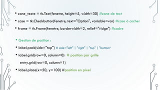• Gestion de position :
• label.pack(side="top") # side="left" | "right" | "top" | "bottom“
• label.grid(row=0, column=0) # position par grille
entry.grid(row=0, column=1)
• label.place(x=50, y=100) #position en pixel
• zone_texte = tk.Text(fenetre, height=5, width=30) #zone de text
• case = tk.Checkbutton(fenetre, text="Option", variable=var) #case à cocher
• frame = tk.Frame(fenetre, borderwidth=2, relief="ridge") #cadre
 