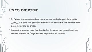 LES CONSTRUCTEUR
• En Python, le constructeur d'une classe est une méthode spéciale appelée
__init__. Il a pour rôle principal d'initialiser les attributs d'une instance d'une
classe lorsqu'elle est créée.
• Les constructeurs ont pour fonction d'éviter les erreurs en garantissant que
certains attributs de l'objet existent toujours dès sa création.
 