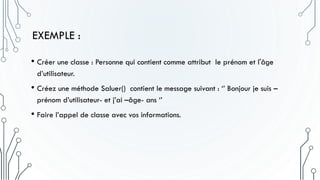 EXEMPLE :
• Créer une classe : Personne qui contient comme attribut le prénom et l'âge
d’utilisateur.
• Créez une méthode Saluer() contient le message suivant : ‘’ Bonjour je suis –
prénom d’utilisateur- et j’ai –âge- ans ‘’
• Faire l’appel de classe avec vos informations.
 