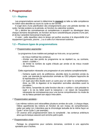 1. Programmation
1.1 – Repères
Les programmations servent à déterminer le moment où telle ou telle compétence
ou notion sera abordée au cours du cycle ou de l’année.
Il s’agit donc d’une planification des enseignements pour une période donnée : le
cycle, l’année scolaire ou la période, en fonction du calendrier scolaire.
On y décline les connaissances et compétences à acquérir ou développer dans
chaque domaine disciplinaire, en fonction de leurs caractéristiques propres d’une part,
et de leur caractère transversal d’autre part.
A noter : cette répartition dans le temps est parfois soumise à la disponibilité d’un
équipement (gymnase, piscine…) ou à celle d’un intervenant extérieur.
1.2 – Plusieurs types de programmations
 Programmation segmentée :
Le programme d’une matière est partagé sur trois ans, ce qui permet :
- de mieux maîtriser les contenus;
- d’éviter que des points du programme ne se répètent ou, au contraire,
soient « oubliés » ;
- de limiter le nombre de sujets d’étude par année et de mieux investir
chacun d’eux.
Cette organisation nécessite une progression et une certaine complémentarité :
- Certains sujets sont, de préférence, abordés dans la première année du
cycle, par exemple la reproduction animale au CE2 prépare l’approche de
la reproduction au CM ;
- Un sujet peut être étudié avant un autre pour en aider la compréhension.
Ainsi, au CM, la digestion et la respiration sont-elles abordées avant la
circulation ;
- De même, l’ensemble de cette fonction dite de « nutrition » doit précéder le
sujet « la vie du bébé avant la naissance » en raison de l’acquisition
nécessaire de connaissances pour une bonne compréhension du mode de
vie du fœtus pendant son séjour intra-utérin.
 Programmation spiralaire :
- Les mêmes notions sont retravaillées plusieurs années de suite ; à chaque étape,
l’élève appréhende les notions en fonction de son niveau de compréhension,
palier par palier (on n’abordera pas la chronologie textuelle de la même façon en
Cycle 1 et en Cycle 3, par exemple).
- On avance ainsi progressivement dans la complexité ; les contenus antérieurs
ainsi que le lexique associé sont enrichis petit à petit.
 Programmation mixte :
Partage du programme pour certains domaines, combiné à une approche
spiralaire pour d’autres.
 