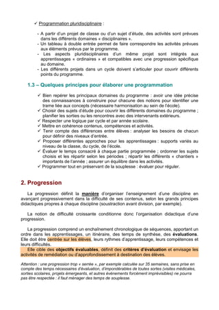 Programmation pluridisciplinaire :
- A partir d’un projet de classe ou d’un sujet d’étude, des activités sont prévues
dans les différents domaines « disciplinaires ».
- Un tableau à double entrée permet de faire correspondre les activités prévues
aux éléments prévus par le programme.
- Les aspects pluridisciplinaires d’un même projet sont intégrés aux
apprentissages « ordinaires » et compatibles avec une progression spécifique
au domaine.
- Les différents projets dans un cycle doivent s’articuler pour couvrir différents
points du programme.
1.3 – Quelques principes pour élaborer une programmation
 Bien repérer les principaux domaines du programme : avoir une idée précise
des connaissances à construire pour chacune des notions pour identifier une
trame liée aux concepts (nécessaire harmonisation au sein de l’école).
 Choisir des sujets d’étude pour couvrir les différents domaines du programme ;
planifier les sorties ou les rencontres avec des intervenants extérieurs.
 Respecter une logique par cycle et par année scolaire.
 Mettre en cohérence contenus, compétences et activités.
 Tenir compte des différences entre élèves : analyser les besoins de chacun
pour définir des niveaux d’entrée.
 Proposer différentes approches pour les apprentissages : supports variés au
niveau de la classe, du cycle, de l’école.
 Évaluer le temps consacré à chaque partie programmée ; ordonner les sujets
choisis et les répartir selon les périodes ; répartir les différents « chantiers »
importants de l’année ; assurer un équilibre dans les activités.
 Programmer tout en préservant de la souplesse : évaluer pour réguler.
2. Progression
La progression définit la manière d’organiser l’enseignement d’une discipline en
avançant progressivement dans la difficulté de ses contenus, selon les grands principes
didactiques propres à chaque discipline (soustraction avant division, par exemple).
La notion de difficulté croissante conditionne donc l’organisation didactique d’une
progression.
La progression comprend un enchaînement chronologique de séquences, apportant un
ordre dans les apprentissages, un itinéraire, des temps de synthèse, des évaluations.
Elle doit être centrée sur les élèves, leurs rythmes d’apprentissage, leurs compétences et
leurs difficultés.
Elle cible des objectifs évaluables, définit des critères d’évaluation et envisage les
activités de remédiation ou d’approfondissement à destination des élèves.
Attention : une progression trop « serrée », par exemple calculée sur 35 semaines, sans prise en
compte des temps nécessaires d’évaluation, d’impondérables de toutes sortes (visites médicales,
sorties scolaires, projets émergeants, et autres événements forcément imprévisibles) ne pourra
pas être respectée : il faut ménager des temps de souplesse.
 