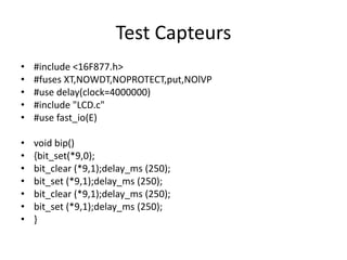 Test Capteurs
•
•
•
•
•

#include <16F877.h>
#fuses XT,NOWDT,NOPROTECT,put,NOlVP
#use delay(clock=4000000)
#include "LCD.c"
#use fast_io(E)

•
•
•
•
•
•
•

void bip()
{bit_set(*9,0);
bit_clear (*9,1);delay_ms (250);
bit_set (*9,1);delay_ms (250);
bit_clear (*9,1);delay_ms (250);
bit_set (*9,1);delay_ms (250);
}

 