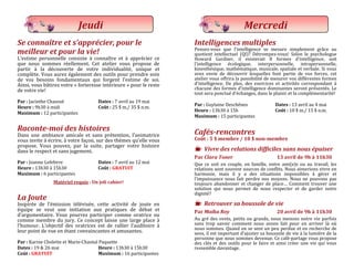 Se connaître et s’apprécier, pour le
meilleur et pour la vie!
L’estime personnelle consiste a connaître et a apprecier ce
que nous sommes reellement. Cet atelier vous propose de
partir a la decouverte de votre individualite, unique et
complete. Vous aurez egalement des outils pour prendre soin
de vos besoins fondamentaux qui forgent l’estime de soi.
Ainsi, vous batirez votre « forteresse interieure » pour le reste
de votre vie!
Par : Jacinthe Chausse Dates : 7 avril au 19 mai
Heure : 9h30 a midi Coût : 25 $ m./ 35 $ n.m.
Maximum : 12 participantes
Raconte-moi des histoires
Dans une ambiance amicale et sans pretention, l’animatrice
vous invite a ecrire, a votre façon, sur des themes qu’elle vous
propose. Vous pouvez, par la suite, partager votre histoire
dans le respect et sans jugement.
Par : Joanne Lefebvre Dates : 7 avril au 12 mai
Heure : 13h30 a 15h30 Coût : GRATUIT
Maximum : 6 participantes
Matériel requis : Un joli cahier!
La Joute
Inspiree de l’emission televisee, cette activite de joute en
equipe se veut une initiation aux pratiques de debat et
d’argumentaire. Vous pourrez participer comme oratrice ou
comme membre du jury. Ce concept laisse une large place a
l’humour. L’objectif des oratrices est de rallier l’auditoire a
leur point de vue en etant convaincantes et amusantes.
Par : Karine Cholette et Marie-Chantal Paquette
Dates : 19 & 26 mai Heure : 13h30 a 15h30
Coût : GRATUIT Maximum : 16 participantes
Jeudi
Intelligences multiples
Pensez-vous que l’intelligence se mesure simplement grace au
quotient intellectuel (QI)? Detrompez-vous! Selon le psychologue
Howard Gardner, il existerait 8 formes d’intelligence, soit
l’intelligence ecologique, interpersonnelle, intrapersonnelle,
kinesthesique, mathematique, musicale, spatiale et verbale. Si vous
avez envie de decouvrir lesquelles font partie de vos forces, cet
atelier vous offrira la possibilite de mesurer vos differentes formes
d’intelligence. De plus, des exercices et activites correspondant a
chacune des formes d’intelligence dominantes seront presentes. Le
tout sera ponctue d’echanges, dans le plaisir et la complementarite!
Par : Guylaine Deschenes Dates : 13 avril au 4 mai
Heure : 13h30 a 15h Coût : 10 $ m./ 15 $ n.m.
Maximum : 15 participantes
Cafés-rencontres
Coût : 5 $ membre / 10 $ non-membre
K Vivre des relations difficiles sans nous épuiser
Par Clara Toner 13 avril de 9h à 11h30
Que ce soit en couple, en famille, entre ami(e)s ou au travail, les
relations sont souvent sources de conflits. Nous aimerions vivre en
harmonie, mais il y a des situations impossibles a gerer et
l’impuissance nous fait perdre nos moyens. Nous ne pouvons pas
toujours abandonner et changer de place… Comment trouver une
solution qui nous permet de nous respecter et de garder notre
dignite?
K Retrouver sa boussole de vie
Par Maïka Roy 20 avril de 9h à 11h30
Au gre des vents, petits ou grands, nous menons notre vie parfois
sans trop savoir comment nous avons fait pour en arriver la ou
nous sommes. Quand on se sent un peu perdue et en recherche de
sens, il est important d’ajuster sa boussole de vie a la lumiere de la
personne que nous sommes devenue. Ce cafe-partage vous propose
des cles et des outils pour le faire et ainsi creer une vie qui vous
ressemble davantage.
Mercredi
 