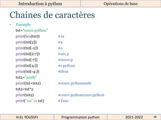 Chaines de caractères
Introduction à python
• Exemple
txt="cours python"
print(len(txt)) #12
print(txt[2]) #u
print(txt[-2]) #o
print(txt[2:7]) #urs p
print(txt[:7]) #cours p
print(txt[4:]) #s python
print(txt[-4:]) #thon
txt2="math"
print(txt+txt2) #cours pythonmath
txt2=txt*2
print(txt2) #cours pythoncours python
print("ou" in txt) #True
Opérations de base
2021-2022
H.EL YOUSSFI Programmation python 10
 