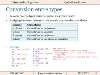 Conversion entre types
Introduction à python
• La conversion de types permet de passer d’un type à l’autre
• La règle générale est de se servir du nom du type avec des parenthèses
• Exemple
Syntaxe Sémantique
bool(var) Converti ’var’ en un booléen
int(var) Converti ’var’ en un entier
float(var) Converti ’var’ en un flottant
str(var) Converti ’var’ en une chaîne de caractères
Opérations de base
2021-2022
H.EL YOUSSFI Programmation python 11
 