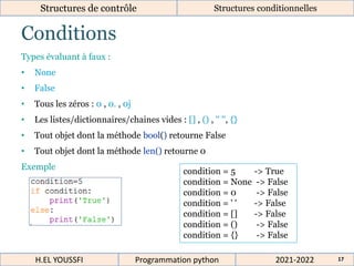 Conditions
Structures de contrôle Structures conditionnelles
Types évaluant à faux :
• None
• False
• Tous les zéros : 0 , 0. , 0j
• Les listes/dictionnaires/chaines vides : [] , () , '' '', {}
• Tout objet dont la méthode bool() retourne False
• Tout objet dont la méthode len() retourne 0
Exemple
condition = 5 -> True
condition = None -> False
condition = 0 -> False
condition = ' ' -> False
condition = [] -> False
condition = () -> False
condition = {} -> False
2021-2022
H.EL YOUSSFI Programmation python 17
 