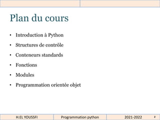 2021-2022
H.EL YOUSSFI Programmation python 2
Plan du cours
• Introduction à Python
• Structures de contrôle
• Conteneurs standards
• Fonctions
• Modules
• Programmation orientée objet
 