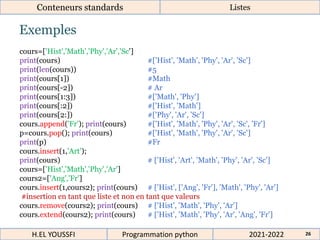 Exemples
Conteneurs standards Listes
cours=['Hist','Math','Phy','Ar','Sc']
print(cours) #['Hist', 'Math', 'Phy', 'Ar', 'Sc']
print(len(cours)) #5
print(cours[1]) #Math
print(cours[-2]) # Ar
print(cours[1:3]) #['Math', 'Phy']
print(cours[:2]) #['Hist', 'Math']
print(cours[2:]) #['Phy', 'Ar', 'Sc']
cours.append('Fr'); print(cours) #['Hist', 'Math', 'Phy', 'Ar', 'Sc', 'Fr']
p=cours.pop(); print(cours) #['Hist', 'Math', 'Phy', 'Ar', 'Sc']
print(p) #Fr
cours.insert(1,'Art');
print(cours) # ['Hist', 'Art', 'Math', 'Phy', 'Ar', 'Sc']
cours=['Hist','Math','Phy','Ar']
cours2=['Ang','Fr']
cours.insert(1,cours2); print(cours) # ['Hist', ['Ang', 'Fr'], 'Math', 'Phy', 'Ar']
#insertion en tant que liste et non en tant que valeurs
cours.remove(cours2); print(cours) # ['Hist', 'Math', 'Phy', 'Ar']
cours.extend(cours2); print(cours) # ['Hist', 'Math', 'Phy', 'Ar', 'Ang', 'Fr']
2021-2022
H.EL YOUSSFI Programmation python 26
 