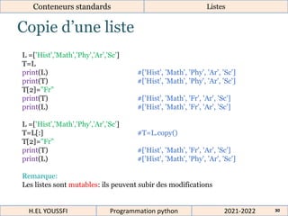 Copie d’une liste
Conteneurs standards Listes
L =['Hist','Math','Phy','Ar','Sc']
T=L
print(L) #['Hist', 'Math', 'Phy', 'Ar', 'Sc']
print(T) #['Hist', 'Math', 'Phy', 'Ar', 'Sc']
T[2]="Fr"
print(T) #['Hist', 'Math', 'Fr', 'Ar', 'Sc']
print(L) #['Hist', 'Math', 'Fr', 'Ar', 'Sc']
L =['Hist','Math','Phy','Ar','Sc']
T=L[:] #T=L.copy()
T[2]="Fr"
print(T) #['Hist', 'Math', 'Fr', 'Ar', 'Sc']
print(L) #['Hist', 'Math', 'Phy', 'Ar', 'Sc']
Remarque:
Les listes sont mutables: ils peuvent subir des modifications
2021-2022
H.EL YOUSSFI Programmation python 30
 