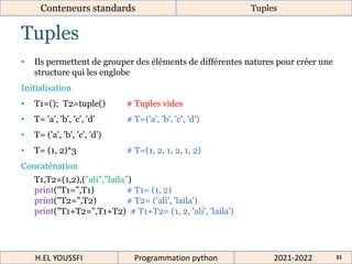 Tuples
Conteneurs standards Tuples
• Ils permettent de grouper des éléments de différentes natures pour créer une
structure qui les englobe
Initialisation
• T1=(); T2=tuple() # Tuples vides
• T= 'a', 'b', 'c', 'd' # T=('a', 'b', 'c', 'd')
• T= ('a', 'b', 'c', 'd')
• T= (1, 2)*3 # T=(1, 2, 1, 2, 1, 2)
Concaténation
T1,T2=(1,2),("ali","laila")
print("T1=",T1) # T1= (1, 2)
print("T2=",T2) # T2= ('ali', 'laila')
print("T1+T2=",T1+T2) # T1+T2= (1, 2, 'ali', 'laila')
2021-2022
H.EL YOUSSFI Programmation python 31
 