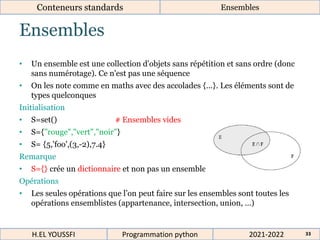 Ensembles
Conteneurs standards Ensembles
• Un ensemble est une collection d'objets sans répétition et sans ordre (donc
sans numérotage). Ce n'est pas une séquence
• On les note comme en maths avec des accolades {...}. Les éléments sont de
types quelconques
Initialisation
• S=set() # Ensembles vides
• S={"rouge","vert","noir"}
• S= {5,'foo',(3,-2),7.4}
Remarque
• S={} crée un dictionnaire et non pas un ensemble
Opérations
• Les seules opérations que l’on peut faire sur les ensembles sont toutes les
opérations ensemblistes (appartenance, intersection, union, …)
2021-2022
H.EL YOUSSFI Programmation python 33
 