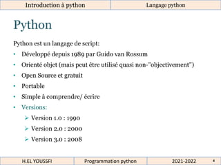 4
Python
Python est un langage de script:
• Développé depuis 1989 par Guido van Rossum
• Orienté objet (mais peut être utilisé quasi non-"objectivement")
• Open Source et gratuit
• Portable
• Simple à comprendre/ écrire
• Versions:
 Version 1.0 : 1990
 Version 2.0 : 2000
 Version 3.0 : 2008
Introduction à python Langage python
2021-2022
H.EL YOUSSFI Programmation python 4
 