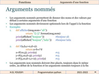 Arguments nommés
• Les arguments nommés permettent de donner des noms et des valeurs par
défaut à certains arguments d’une fonction
• Les arguments nommés deviennent optionnels lors de l’appel à la fonction
• Exemples
1. def afficher(msg,nom="ali"):
return "{} {}".format(msg,nom)
print(afficher("bonjour")) #bonjour ali
print(afficher("bonjour","laila")) #bonjour laila
2. def F(a,b,c=0,d=2):
return a+b-c*d
x=F(10,5); print(x) #15
y=F(5,10,d=3); print(y) #15
z=F(5,10,d=1,c=2); print(z) #13
• Les arguments non-nommés doivent être placés, toujours dans le même
ordre, au début de la fonction et les arguments nommés toujours à la fin
2021-2022
H.EL YOUSSFI Programmation python 45
Fonctions Arguments d’une fonction
 
