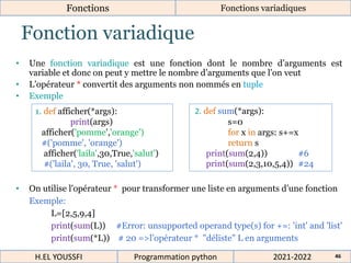 Fonction variadique
• Une fonction variadique est une fonction dont le nombre d’arguments est
variable et donc on peut y mettre le nombre d’arguments que l’on veut
• L’opérateur * convertit des arguments non nommés en tuple
• Exemple
• On utilise l'opérateur * pour transformer une liste en arguments d’une fonction
Exemple:
L=[2,5,9,4]
print(sum(L)) #Error: unsupported operand type(s) for +=: 'int' and 'list'
print(sum(*L)) # 20 =>l’opérateur * "déliste" L en arguments
2. def sum(*args):
s=0
for x in args: s+=x
return s
print(sum(2,4)) #6
print(sum(2,3,10,5,4)) #24
1. def afficher(*args):
print(args)
afficher('pomme','orange')
#('pomme', 'orange')
afficher('laila',30,True,'salut')
#('laila', 30, True, 'salut')
2021-2022
H.EL YOUSSFI Programmation python 46
Fonctions Fonctions variadiques
 