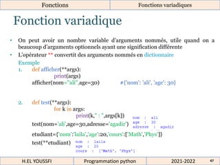 Fonction variadique
• On peut avoir un nombre variable d’arguments nommés, utile quand on a
beaucoup d’arguments optionnels ayant une signification différente
• L’opérateur ** convertit des arguments nommés en dictionnaire
Exemple
1. def afficher(**args):
print(args)
afficher(nom="ali",age=30) #{'nom': 'ali', 'age': 30}
2. def test(**args):
for k in args:
print(k," : ",args[k])
test(nom='ali',age=30,adresse='agadir')
etudiant={'nom':'laila','age':20,'cours':['Math','Phys']}
test(**etudiant)
2021-2022
H.EL YOUSSFI Programmation python 47
Fonctions Fonctions variadiques
 