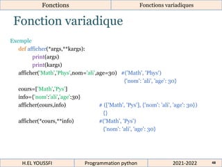 Fonction variadique
Exemple
def afficher(*args,**kargs):
print(args)
print(kargs)
afficher('Math','Phys',nom='ali',age=30) #('Math', 'Phys')
{'nom': 'ali', 'age': 30}
cours=['Math','Pys']
info={'nom':'ali','age':30}
afficher(cours,info) # (['Math', 'Pys'], {'nom': 'ali', 'age': 30})
{}
afficher(*cours,**info) #('Math', 'Pys')
{'nom': 'ali', 'age': 30}
2021-2022
H.EL YOUSSFI Programmation python 48
Fonctions Fonctions variadiques
 