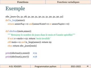Exemple
Fonctions Fonctions variadiques
nbr_jours=[0, 31, 28, 31, 30, 31, 30, 31, 31, 30, 31, 30, 31]
def is_leap(annee):
return annee%4==0 and(annee%100!=0 or annee%400==0)
def nbrJour(mois,annee):
""" Retourne le nombre de jours dans le mois et l’année spécifiés"""
if not 1<=mois<=12: return 'mois invalide'
elif mois==2 and is_leap(annee): return 29
else: return nbr_jours[mois]
print(nbrJour(2,2000)) #29
print(nbrJour(2,2017)) #28
2021-2022
H.EL YOUSSFI Programmation python 49
 