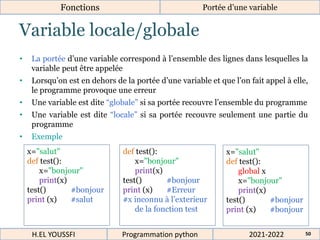 Variable locale/globale
Fonctions Portée d’une variable
• La portée d’une variable correspond à l’ensemble des lignes dans lesquelles la
variable peut être appelée
• Lorsqu’on est en dehors de la portée d’une variable et que l’on fait appel à elle,
le programme provoque une erreur
• Une variable est dite “globale” si sa portée recouvre l’ensemble du programme
• Une variable est dite “locale” si sa portée recouvre seulement une partie du
programme
• Exemple
2021-2022
H.EL YOUSSFI Programmation python 50
x="salut"
def test():
x="bonjour"
print(x)
test() #bonjour
print (x) #salut
def test():
x="bonjour"
print(x)
test() #bonjour
print (x) #Erreur
#x inconnu à l’exterieur
de la fonction test
x="salut"
def test():
global x
x="bonjour"
print(x)
test() #bonjour
print (x) #bonjour
 