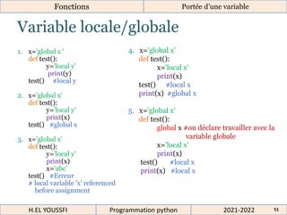 Variable locale/globale
Fonctions Portée d’une variable
1. x='global x '
def test():
y='local y'
print(y)
test() #local y
2. x='global x'
def test():
y='local y'
print(x)
test() #global x
3. x='global x'
def test():
y='local y'
print(x)
x='abc'
test() #Erreur
# local variable 'x' referenced
before assignment
2021-2022
H.EL YOUSSFI Programmation python 51
4. x='global x'
def test():
x='local x'
print(x)
test() #local x
print(x) #global x
5. x='global x'
def test():
global x #on déclare travailler avec la
variable globale
x='local x'
print(x)
test() #local x
print(x) #local x
 