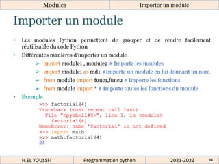 Importer un module
Modules Importer un module
2021-2022
H.EL YOUSSFI Programmation python 55
• Les modules Python permettent de grouper et de rendre facilement
réutilisable du code Python
• Différentes manières d'importer un module
 import module1 , module2 # Importe les modules
 import module1 as md1 #Importe un module en lui donnant un nom
 from module import func1,func2 # Importe les fonctions
 from module import * # Importe toutes les fonctions du module
• Exemple
 