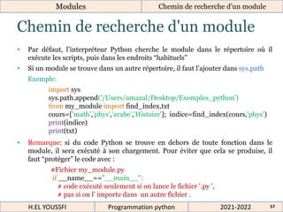 Chemin de recherche d'un module
Modules Chemin de recherche d’un module
2021-2022
H.EL YOUSSFI Programmation python 57
• Par défaut, l’interpréteur Python cherche le module dans le répertoire où il
exécute les scripts, puis dans les endroits “habituels”
• Si un module se trouve dans un autre répertoire, il faut l'ajouter dans sys.path
Exemple:
• Remarque: si du code Python se trouve en dehors de toute fonction dans le
module, il sera exécuté à son chargement. Pour éviter que cela se produise, il
faut “protéger” le code avec :
import sys
sys.path.append('/Users/amazal/Desktop/Exemples_python')
from my_module import find_index,txt
cours=['math','phys','arabe','Histoire']; indice=find_index(cours,'phys')
print(indice)
print(txt)
#Fichier my_module.py
if __name__=="__main__":
# code exécuté seulement si on lance le fichier '.py ',
# pas si on l’ importe dans un autre fichier .
 