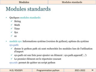Modules standards
Modules Modules standards
2021-2022
H.EL YOUSSFI Programmation python 58
• Quelques modules standards:
 String
 Math
 Time
 Sys
 os
• module sys: Informations système (version de python), options du système
sys.path:
 donne le python path où sont recherchés les modules lors de l'utilisation
d'import
 sys.path est une liste pour ajouter un élément : sys.path.append('...')
 Le premier élément est le répertoire courant
sys.exit: permet de quitter un script python
 